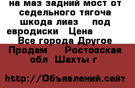 .на маз.задний мост от седельного тягоча шкода-лиаз110 под евродиски › Цена ­ 40 000 - Все города Другое » Продам   . Ростовская обл.,Шахты г.